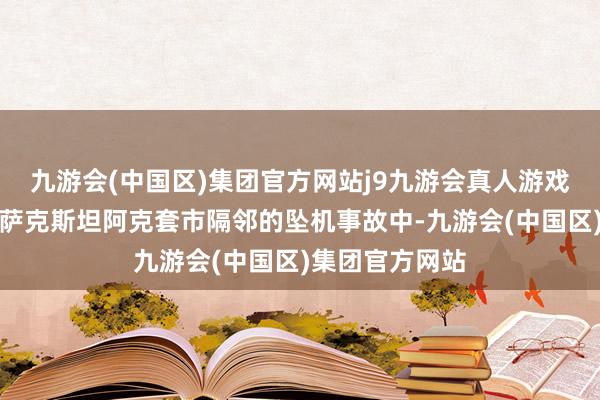 九游会(中国区)集团官方网站j9九游会真人游戏第一品牌在哈萨克斯坦阿克套市隔邻的坠机事故中-九游会(中国区)集团官方网站