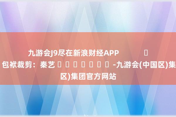 九游会J9尽在新浪财经APP            						包袱裁剪：秦艺 							-九游会(中国区)集团官方网站