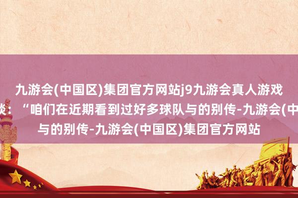 九游会(中国区)集团官方网站j9九游会真人游戏第一品牌罗马诺写谈：“咱们在近期看到过好多球队与的别传-九游会(中国区)集团官方网站