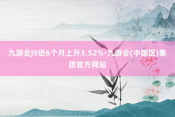 九游会J9近6个月上升3.52%-九游会(中国区)集团官方网站