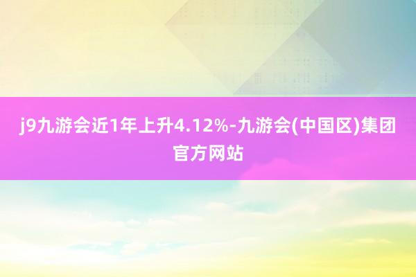 j9九游会近1年上升4.12%-九游会(中国区)集团官方网站