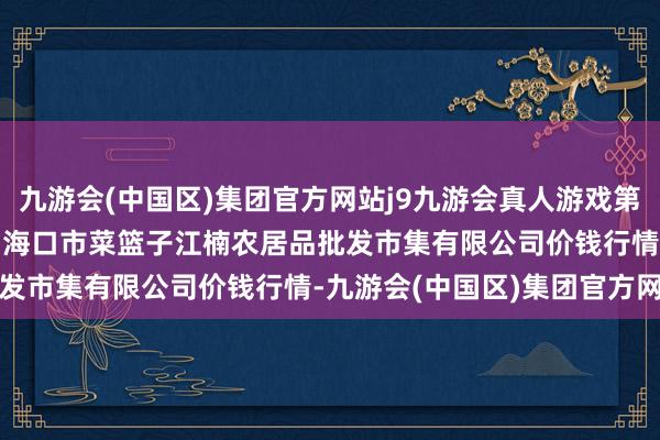 九游会(中国区)集团官方网站j9九游会真人游戏第一品牌2025年1月11日海口市菜篮子江楠农居品批发市集有限公司价钱行情-九游会(中国区)集团官方网站