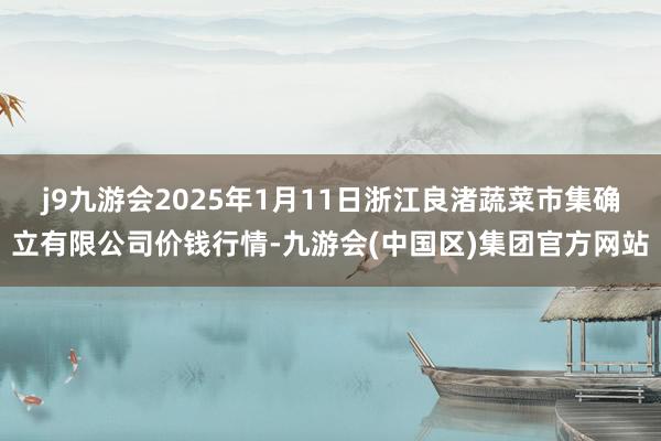 j9九游会2025年1月11日浙江良渚蔬菜市集确立有限公司价钱行情-九游会(中国区)集团官方网站