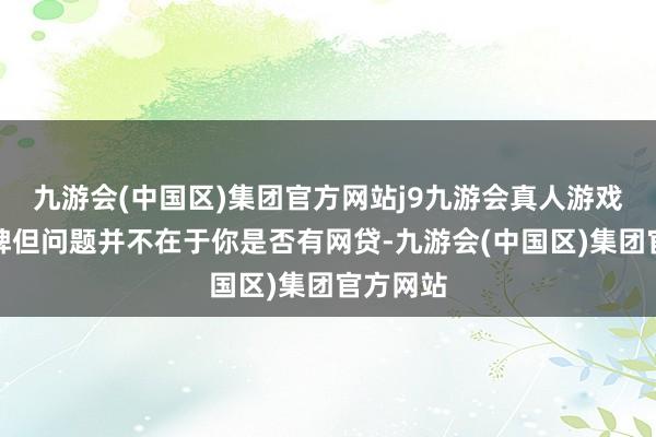 九游会(中国区)集团官方网站j9九游会真人游戏第一品牌但问题并不在于你是否有网贷-九游会(中国区)集团官方网站