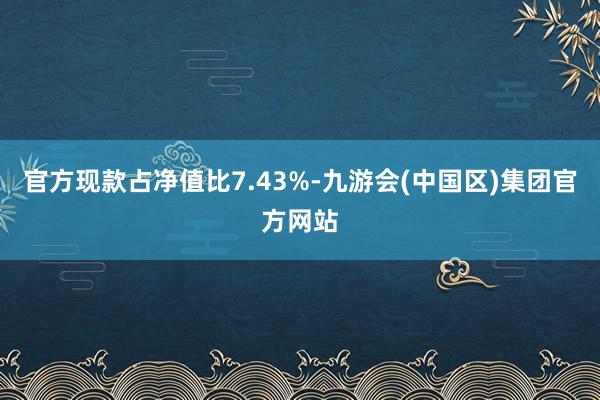 官方现款占净值比7.43%-九游会(中国区)集团官方网站