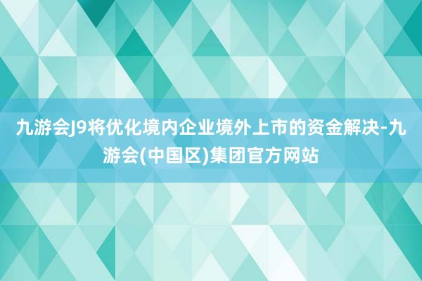 九游会J9将优化境内企业境外上市的资金解决-九游会(中国区)集团官方网站