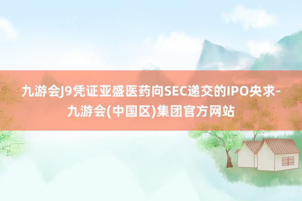 九游会J9　　凭证亚盛医药向SEC递交的IPO央求-九游会(中国区)集团官方网站