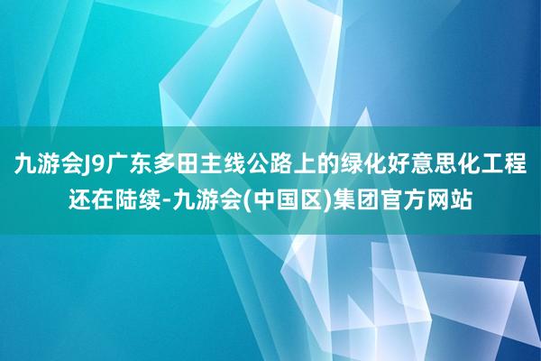 九游会J9广东多田主线公路上的绿化好意思化工程还在陆续-九游会(中国区)集团官方网站