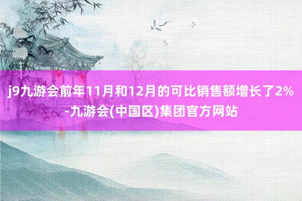 j9九游会前年11月和12月的可比销售额增长了2%-九游会(中国区)集团官方网站