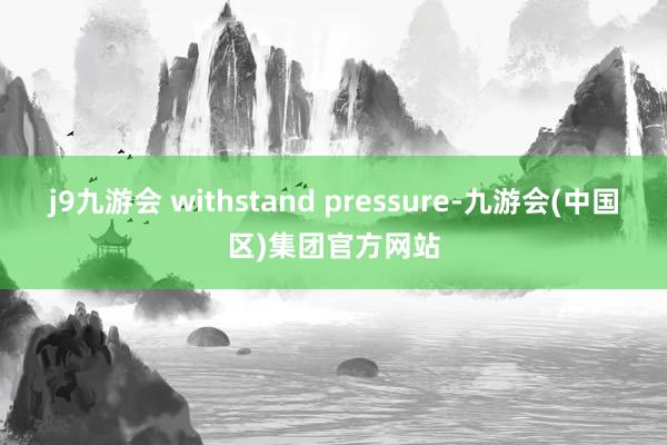 j9九游会 withstand pressure-九游会(中国区)集团官方网站