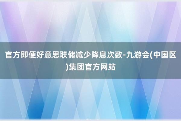 官方即便好意思联储减少降息次数-九游会(中国区)集团官方网站