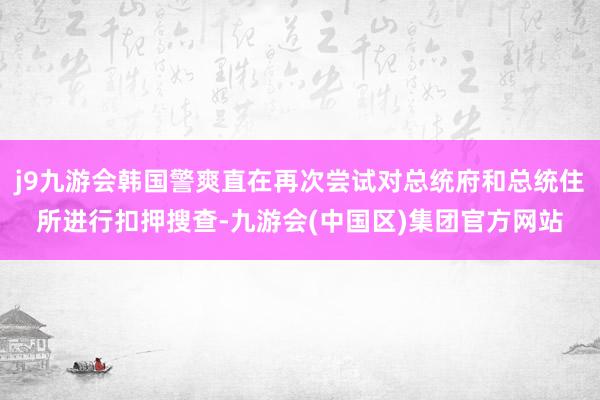 j9九游会韩国警爽直在再次尝试对总统府和总统住所进行扣押搜查-九游会(中国区)集团官方网站