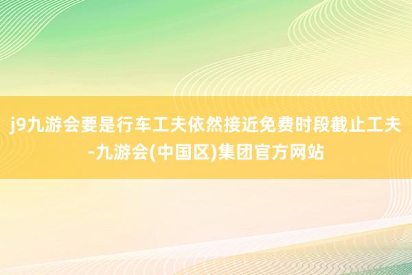 j9九游会要是行车工夫依然接近免费时段截止工夫-九游会(中国区)集团官方网站