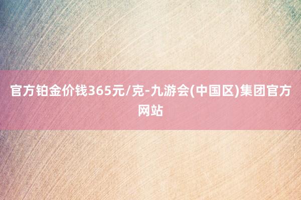 官方铂金价钱365元/克-九游会(中国区)集团官方网站