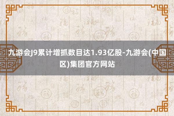 九游会J9累计增抓数目达1.93亿股-九游会(中国区)集团官方网站