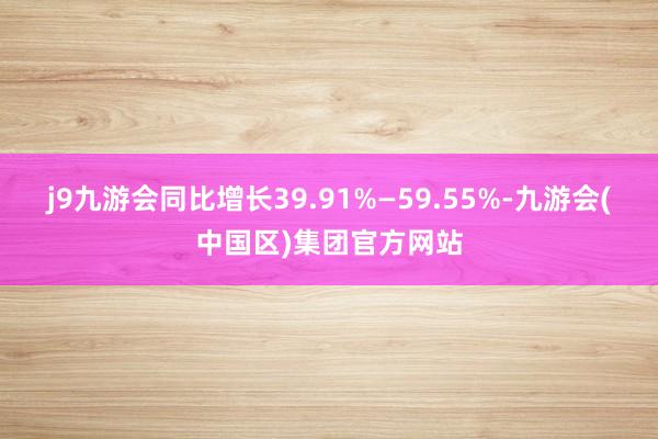 j9九游会同比增长39.91%—59.55%-九游会(中国区)集团官方网站