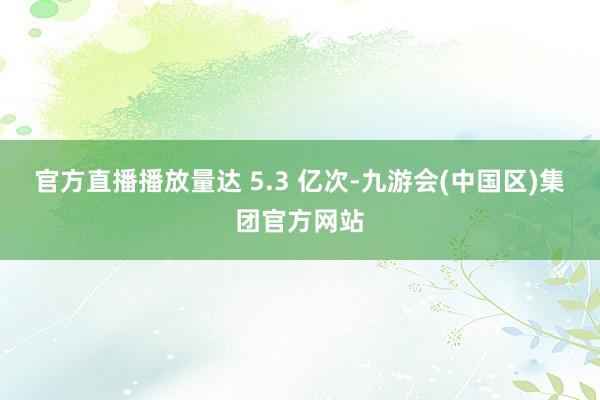 官方直播播放量达 5.3 亿次-九游会(中国区)集团官方网站